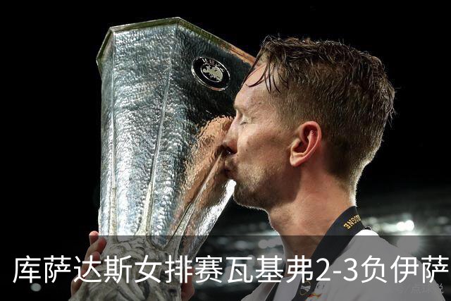 库萨达斯女排赛瓦基弗2-3负伊萨 首遭败绩仍夺魁